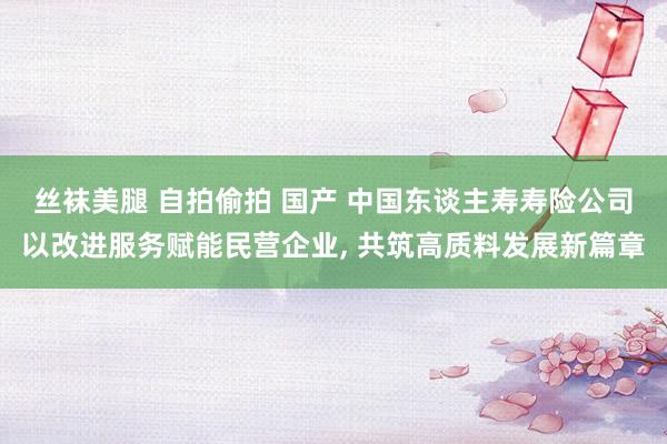 丝袜美腿 自拍偷拍 国产 中国东谈主寿寿险公司以改进服务赋能民营企业， 共筑高质料发展新篇章