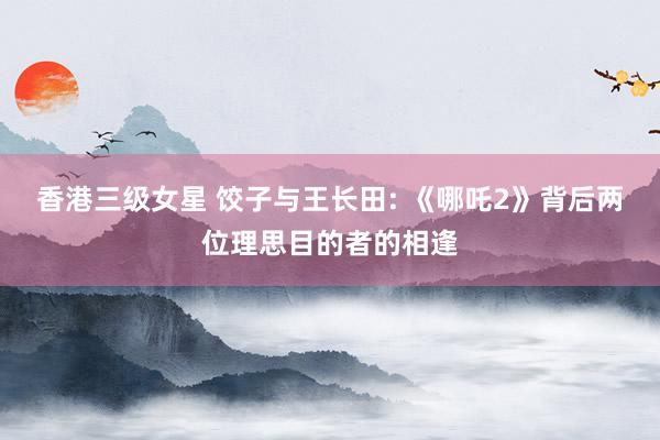 香港三级女星 饺子与王长田: 《哪吒2》背后两位理思目的者的相逢