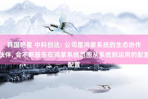 韩国艳星 中科创达: 公司是鸿蒙系统的生态协作伙伴， 会不断股东在鸿蒙系统范围从系统到运用的配置