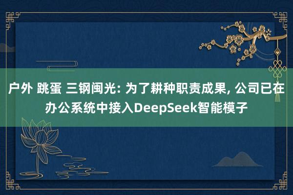 户外 跳蛋 三钢闽光: 为了耕种职责成果， 公司已在办公系统中接入DeepSeek智能模子