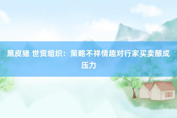 黑皮猪 世贸组织：策略不祥情趣对行家买卖酿成压力