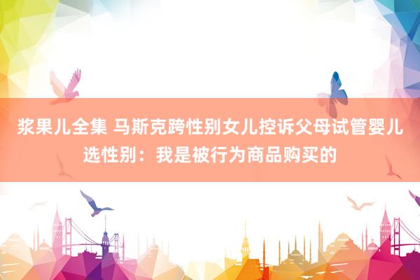 浆果儿全集 马斯克跨性别女儿控诉父母试管婴儿选性别：我是被行为商品购买的