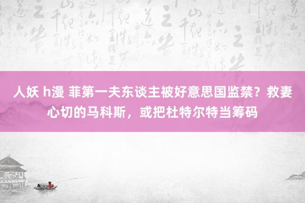 人妖 h漫 菲第一夫东谈主被好意思国监禁？救妻心切的马科斯，或把杜特尔特当筹码