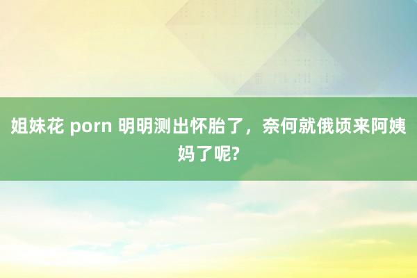 姐妹花 porn 明明测出怀胎了，奈何就俄顷来阿姨妈了呢?