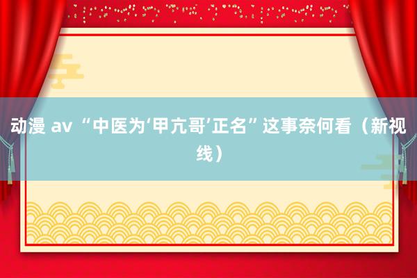 动漫 av “中医为‘甲亢哥’正名”这事奈何看（新视线）