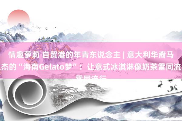 情趣萝莉 自贸港的年青东说念主 | 意大利华裔马双杰的“海南Gelato梦”：让意式冰淇淋像奶茶雷同流行