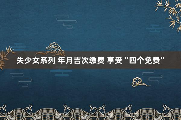 失少女系列 年月吉次缴费 享受“四个免费”