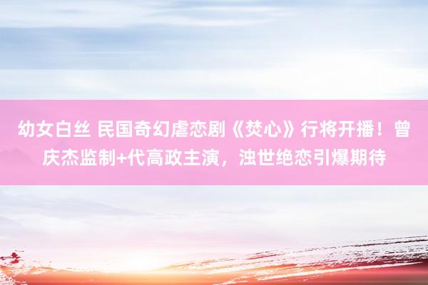 幼女白丝 民国奇幻虐恋剧《焚心》行将开播！曾庆杰监制+代高政主演，浊世绝恋引爆期待