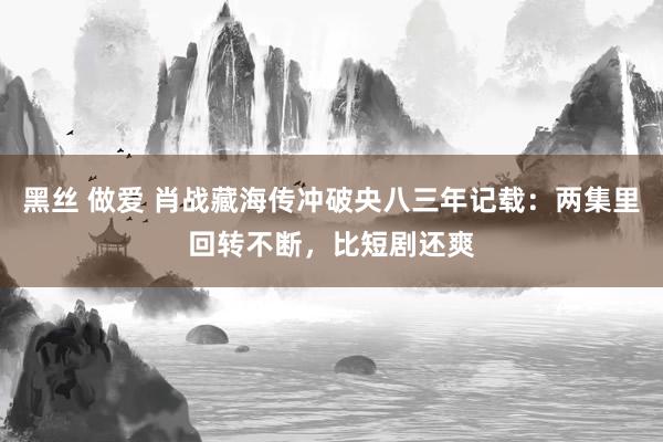 黑丝 做爱 肖战藏海传冲破央八三年记载：两集里回转不断，比短剧还爽