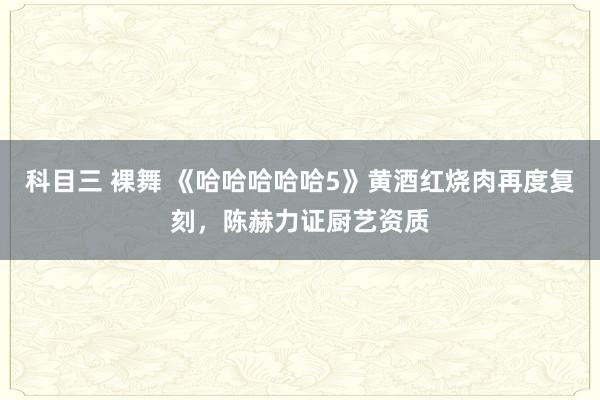科目三 裸舞 《哈哈哈哈哈5》黄酒红烧肉再度复刻，陈赫力证厨艺资质