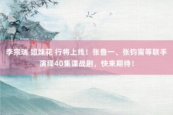 李宗瑞 姐妹花 行将上线！张鲁一、张钧甯等联手演绎40集谍战剧，快来期待！