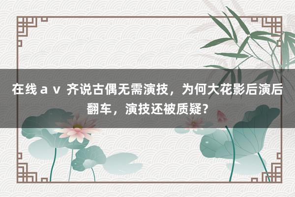 在线ａｖ 齐说古偶无需演技，为何大花影后演后翻车，演技还被质疑？