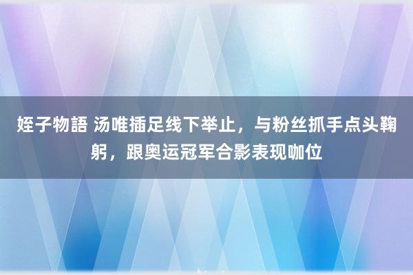 姪子物語 汤唯插足线下举止，与粉丝抓手点头鞠躬，跟奥运冠军合影表现咖位