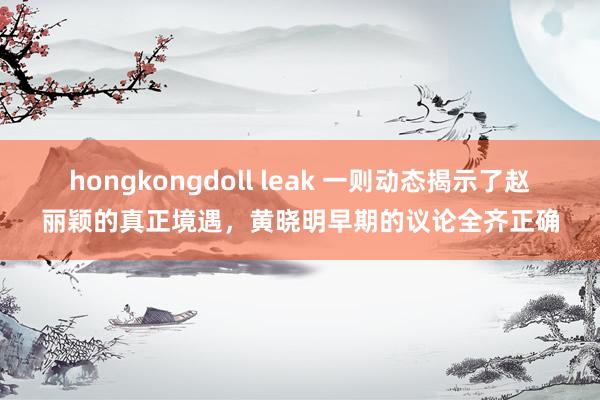 hongkongdoll leak 一则动态揭示了赵丽颖的真正境遇，黄晓明早期的议论全齐正确