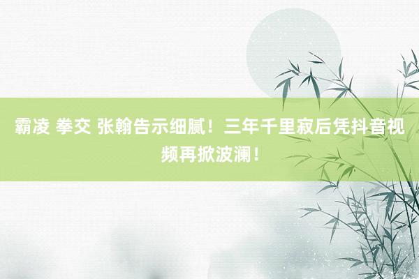 霸凌 拳交 张翰告示细腻！三年千里寂后凭抖音视频再掀波澜！