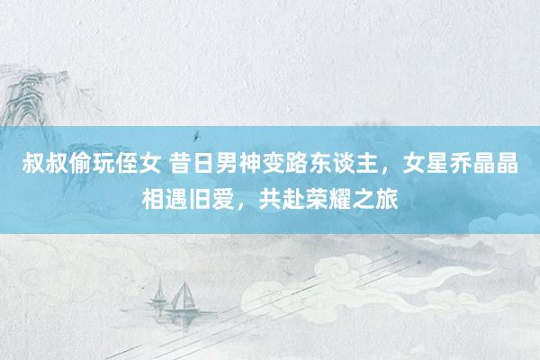叔叔偷玩侄女 昔日男神变路东谈主，女星乔晶晶相遇旧爱，共赴荣耀之旅