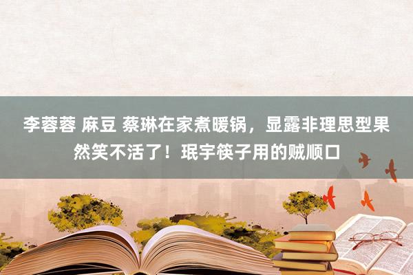 李蓉蓉 麻豆 蔡琳在家煮暖锅，显露非理思型果然笑不活了！珉宇筷子用的贼顺口