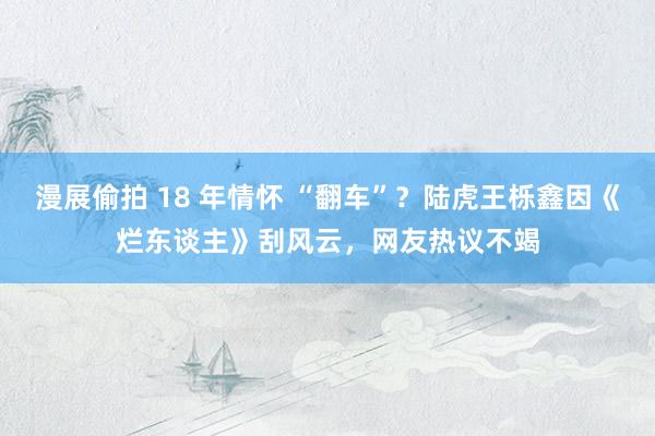 漫展偷拍 18 年情怀 “翻车”？陆虎王栎鑫因《烂东谈主》刮风云，网友热议不竭