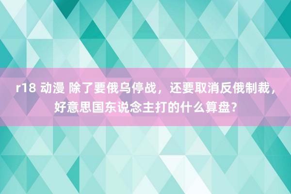 r18 动漫 除了要俄乌停战，还要取消反俄制裁，好意思国东说念主打的什么算盘？