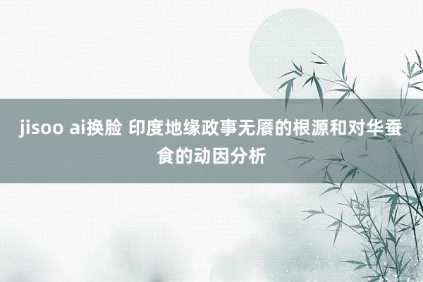 jisoo ai换脸 印度地缘政事无餍的根源和对华蚕食的动因分析