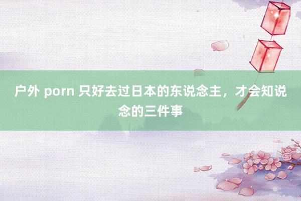 户外 porn 只好去过日本的东说念主，才会知说念的三件事