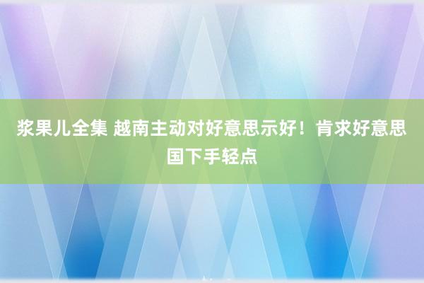 浆果儿全集 越南主动对好意思示好！肯求好意思国下手轻点