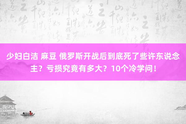 少妇白洁 麻豆 俄罗斯开战后到底死了些许东说念主？亏损究竟有多大？10个冷学问！