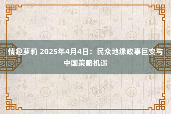 情趣萝莉 2025年4月4日：民众地缘政事巨变与中国策略机遇