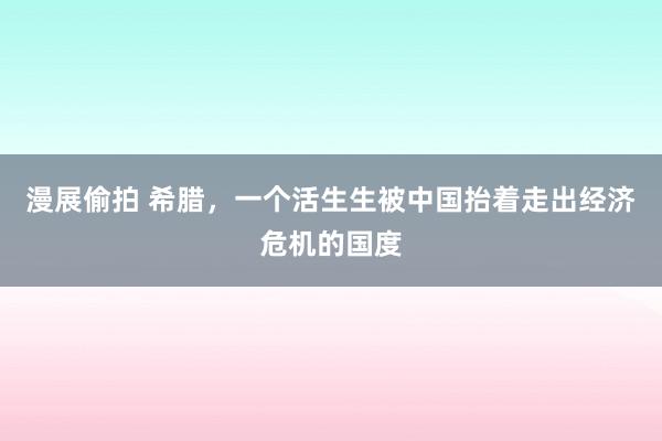 漫展偷拍 希腊，一个活生生被中国抬着走出经济危机的国度