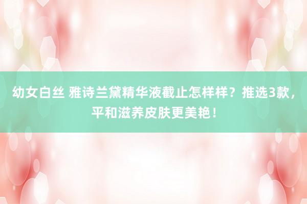 幼女白丝 雅诗兰黛精华液截止怎样样？推选3款，平和滋养皮肤更美艳！