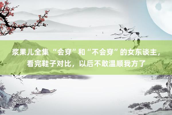 浆果儿全集 “会穿”和“不会穿”的女东谈主，看完鞋子对比，以后不敢温顺我方了