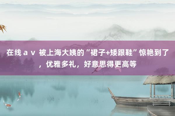 在线ａｖ 被上海大姨的“裙子+矮跟鞋”惊艳到了，优雅多礼，好意思得更高等