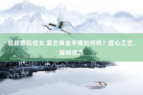 叔叔偷玩侄女 爱恋黄金手镯如何样？匠心工艺，耸峙优选
