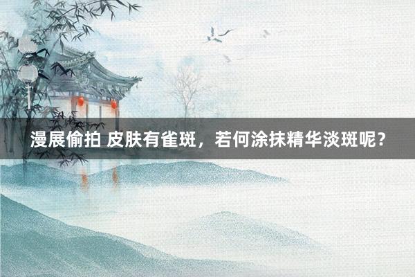 漫展偷拍 皮肤有雀斑，若何涂抹精华淡斑呢？