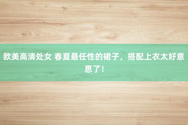 欧美高清处女 春夏最任性的裙子，搭配上衣太好意思了！