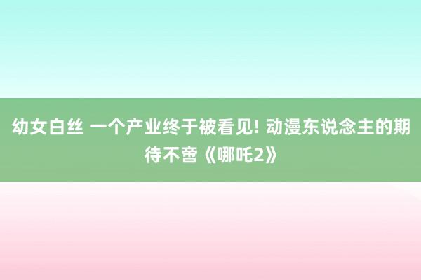 幼女白丝 一个产业终于被看见! 动漫东说念主的期待不啻《哪吒2》
