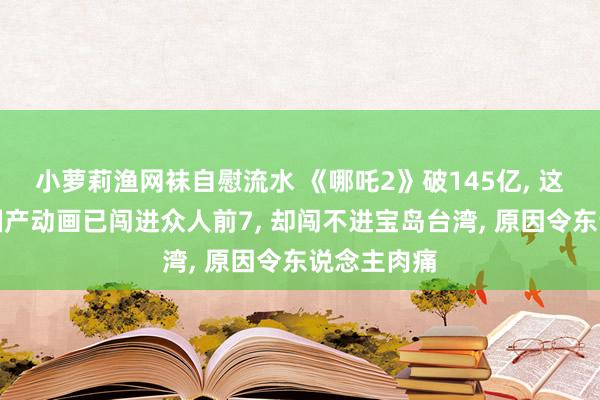 小萝莉渔网袜自慰流水 《哪吒2》破145亿， 这部爆火的国产动画已闯进众人前7， 却闯不进宝岛台湾， 原因令东说念主肉痛