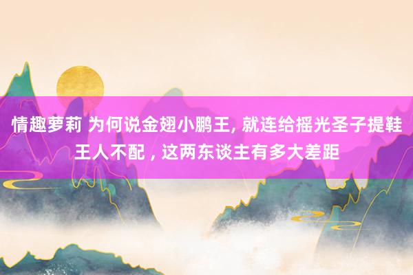 情趣萝莉 为何说金翅小鹏王， 就连给摇光圣子提鞋王人不配 ， 这两东谈主有多大差距
