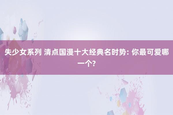 失少女系列 清点国漫十大经典名时势: 你最可爱哪一个?