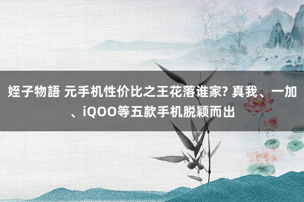 姪子物語 元手机性价比之王花落谁家? 真我、一加、iQOO等五款手机脱颖而出