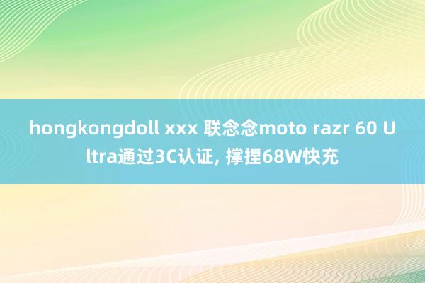 hongkongdoll xxx 联念念moto razr 60 Ultra通过3C认证， 撑捏68W快充