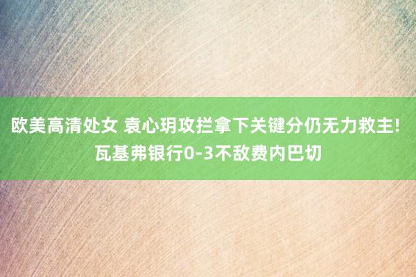 欧美高清处女 袁心玥攻拦拿下关键分仍无力救主! 瓦基弗银行0-3不敌费内巴切