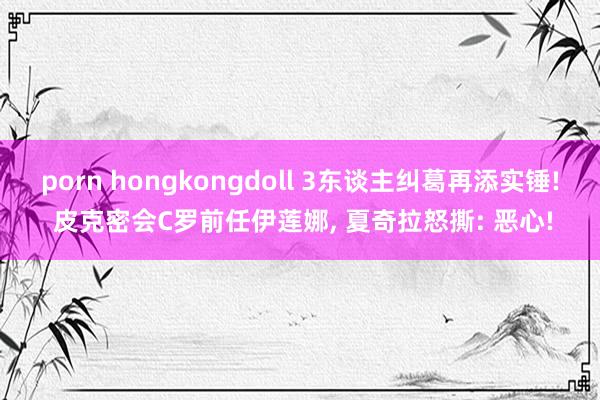 porn hongkongdoll 3东谈主纠葛再添实锤! 皮克密会C罗前任伊莲娜， 夏奇拉怒撕: 恶心!