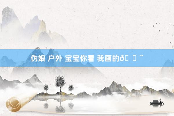 伪娘 户外 宝宝你看 我画的🎨