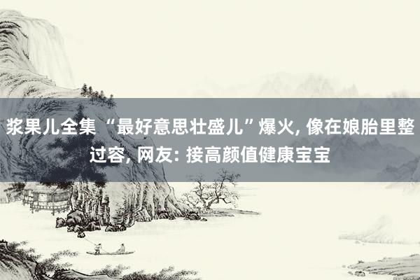 浆果儿全集 “最好意思壮盛儿”爆火， 像在娘胎里整过容， 网友: 接高颜值健康宝宝