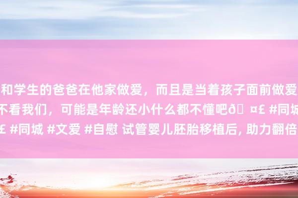 和学生的爸爸在他家做爱，而且是当着孩子面前做爱，太刺激了，孩子完全不看我们，可能是年龄还小什么都不懂吧🤣 #同城 #文爱 #自慰 试管婴儿胚胎移植后， 助力翻倍的重要在于什么?
