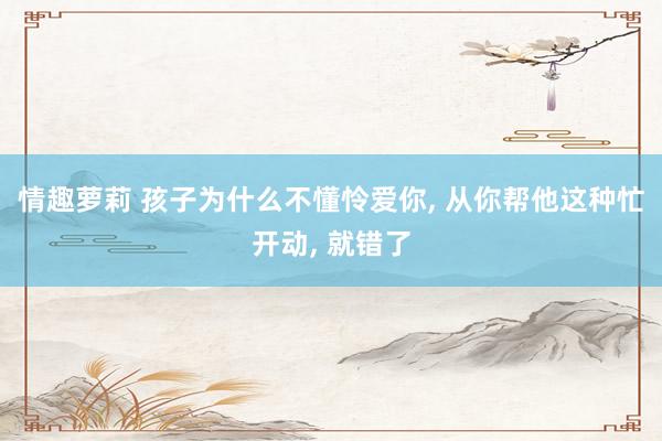 情趣萝莉 孩子为什么不懂怜爱你， 从你帮他这种忙开动， 就错了
