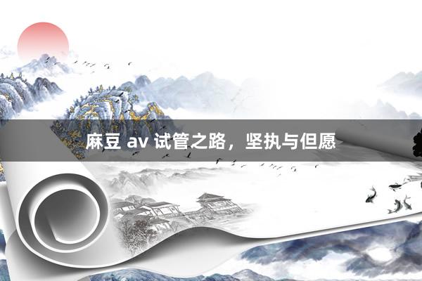 麻豆 av 试管之路，坚执与但愿