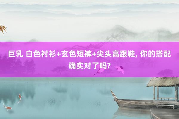 巨乳 白色衬衫+玄色短裤+尖头高跟鞋， 你的搭配确实对了吗?