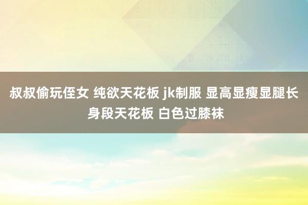 叔叔偷玩侄女 纯欲天花板 jk制服 显高显瘦显腿长 身段天花板 白色过膝袜